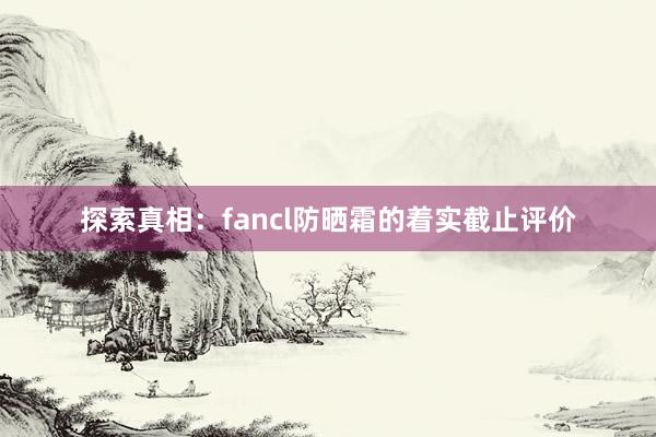 探索真相：fancl防晒霜的着实截止评价